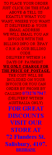 Text Box: TO PLACE YOUR ORDER JUST CLICK ON THE STAR ABOVE & TELL US EXACTLY WHAT YOU WANT, WHERE YOU WANT IT DELIVERED & YOUR EMAIL ADDRESS .WE WILL EMAIL YOU AN INVOICE WITH THE BILLING INFO OR  BPAY C.R.N. & OUR BILLING CODE. DELIVERY WITHIN 14 DAYS OF  PAYMENT . WE ONLY CHARGE FOR THE PRICE OF  POSTAGE. THE COST WILL BE INCLUDED ON YOUR INVOICE OR YOU CAN ORDER BY PHONE BY CALLING 0732767947.(DELIVERY WITHIN AUSTRALIA ONLY)FOR GREAT DISCOUNTS VISIT OUR STORE AT 72 Flanders St.Salisbury, 4107.BRISBANE