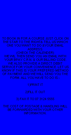 Text Box: TO BOOK IN FOR A COURSE JUST CLICK ON THE STAR TO THE RIGHT& TELL US WHICH ONE YOU WANT TO DO &YOUR EMAIL ADDRESS. (CHECK THE CALENDER)WE WIL THEN SEND YOU AN EMAIL WITH YOUR BPAY C.R.N. & OUR BILLING CODE. WE ALSO PROVIDE A DIRECT DEBIT SERVICE FOR YOUR CONVENIENCE. LET US KNOW IF THIS IS YOUR PREFERED METHOD OF PAYMENT AND WE WILL SEND YOU THE FORM. ALL YOU HAVE TO DO IS:- 1)PRINT IT2)FILL IT OUT3) FAX IT TO 07 3124 5555THE COST OF POSTAGE & HANDLING WILL BE FORWARDED WITH YOUR OTHER INFORMATION.