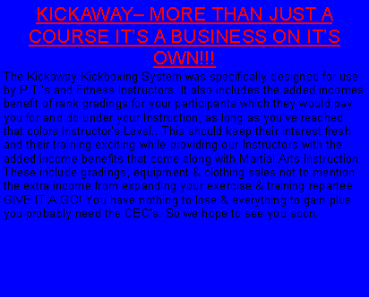 Text Box: KICKAWAY MORE THAN JUST A COURSE ITS A BUSINESS ON ITS OWN!!!The Kickaway Kickboxing System was specifically designed for use by P.T.s and Fitness Instructors. It also includes the added incomes benefit of rank gradings for your participants which they would pay you for and do under your Instruction, as long as youve reached that colors Instructors Level.. This should keep their interest fresh and their training exciting while providing our Instructors with the added income benefits that come along with Martial Arts Instruction. These include gradings, equipment & clothing sales not to mention the extra income from expanding your exercise & training repartee. GIVE IT A GO! You have nothing to lose & everything to gain plus you probably need the CECs. So we hope to see you soon.