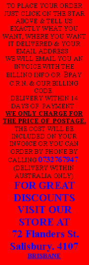 Text Box: TO PLACE YOUR ORDER JUST CLICK ON THE STAR ABOVE & TELL US EXACTLY WHAT YOU WANT, WHERE YOU WANT IT DELIVERED & YOUR EMAIL ADDRESS .WE WILL EMAIL YOU AN INVOICE WITH THE BILLING INFO OR  BPAY C.R.N. & OUR BILLING CODE. DELIVERY WITHIN 14 DAYS OF  PAYMENT . WE ONLY CHARGE FOR THE PRICE OF  POSTAGE. THE COST WILL BE INCLUDED ON YOUR INVOICE OR YOU CAN ORDER BY PHONE BY CALLING 0732767947.(DELIVERY WITHIN AUSTRALIA ONLY) FOR GREAT DISCOUNTS VISIT OUR STORE AT 72 Flanders St.Salisbury. 4107BRISBANE